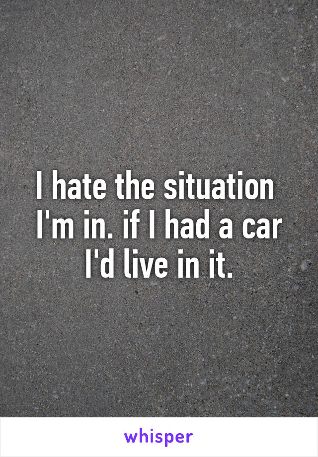 I hate the situation  I'm in. if I had a car I'd live in it.