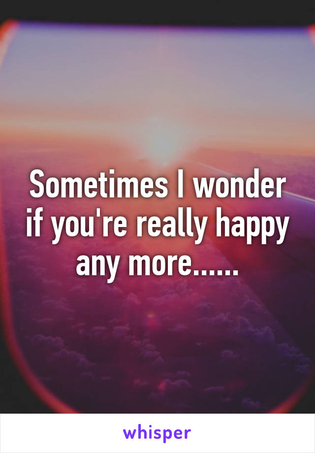 Sometimes I wonder if you're really happy any more......