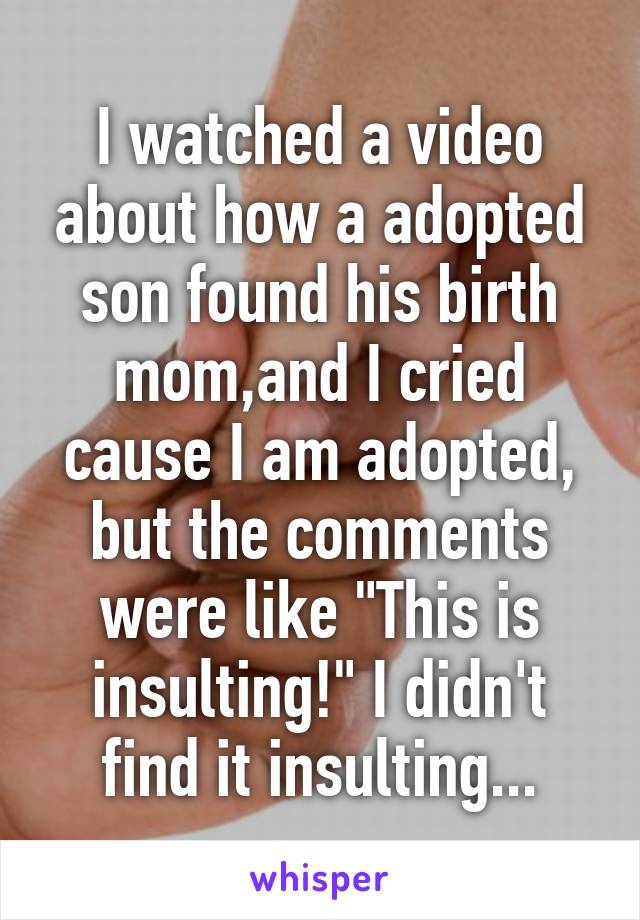 I watched a video about how a adopted son found his birth mom,and I cried cause I am adopted, but the comments were like "This is insulting!" I didn't find it insulting...