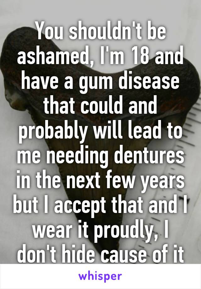 You shouldn't be ashamed, I'm 18 and have a gum disease that could and probably will lead to me needing dentures in the next few years but I accept that and I wear it proudly, I don't hide cause of it