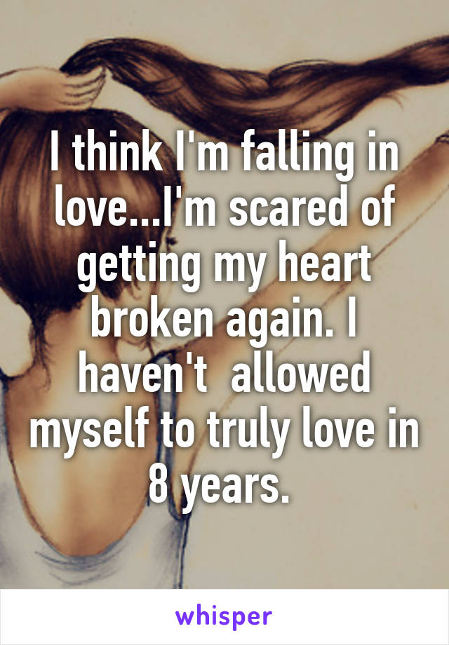 I think I'm falling in love...I'm scared of getting my heart broken again. I haven't  allowed myself to truly love in 8 years. 