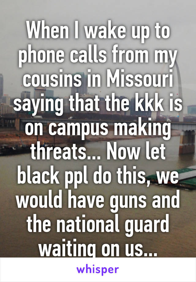 When I wake up to phone calls from my cousins in Missouri saying that the kkk is on campus making threats... Now let black ppl do this, we would have guns and the national guard waiting on us...