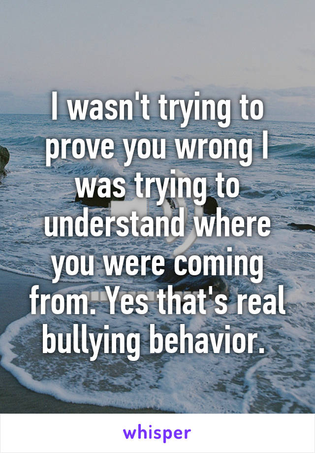 I wasn't trying to prove you wrong I was trying to understand where you were coming from. Yes that's real bullying behavior. 