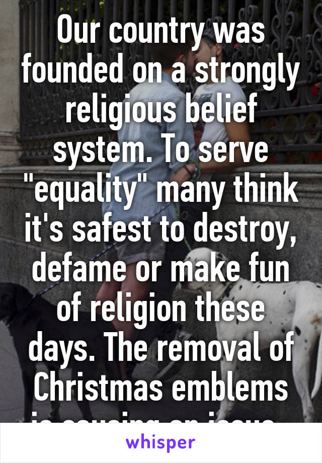 Our country was founded on a strongly religious belief system. To serve "equality" many think it's safest to destroy, defame or make fun of religion these days. The removal of Christmas emblems is causing an issue. 