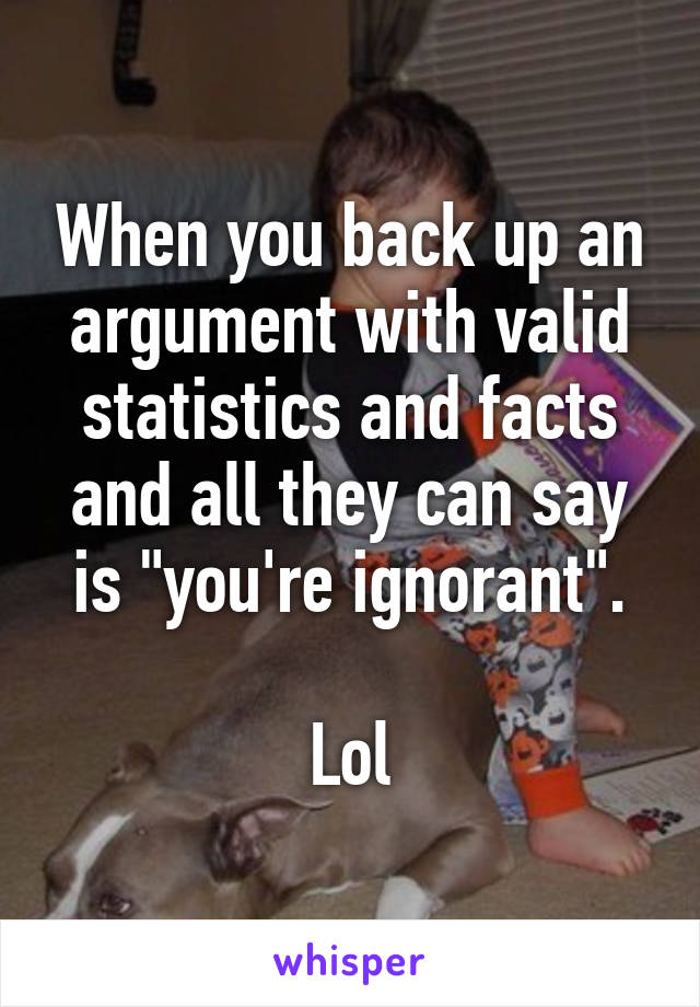 When you back up an argument with valid statistics and facts and all they can say is "you're ignorant".

Lol