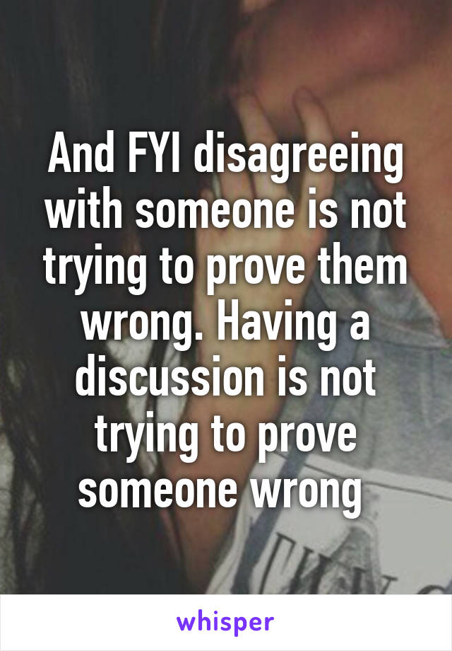 And FYI disagreeing with someone is not trying to prove them wrong. Having a discussion is not trying to prove someone wrong 