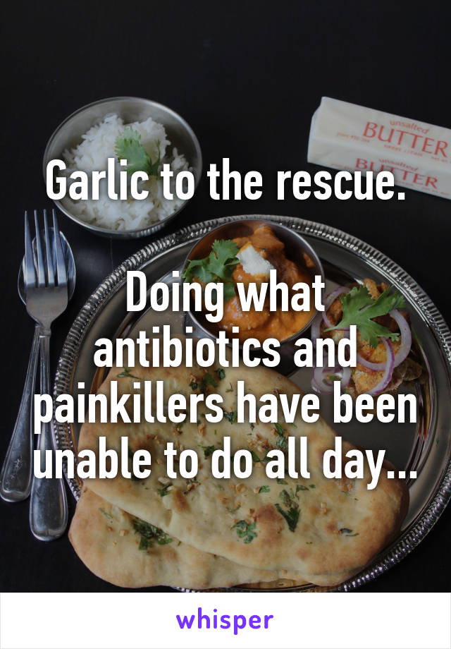 Garlic to the rescue.

Doing what antibiotics and painkillers have been unable to do all day...