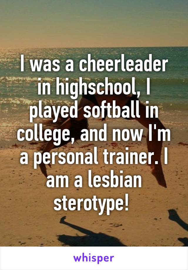 I was a cheerleader in highschool, I played softball in college, and now I'm a personal trainer. I am a lesbian sterotype! 