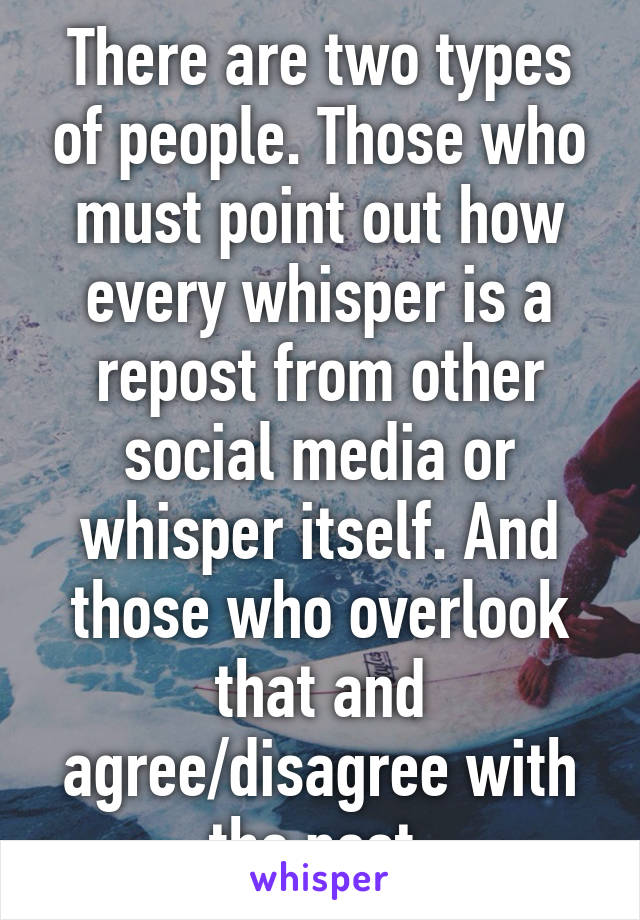 There are two types of people. Those who must point out how every whisper is a repost from other social media or whisper itself. And those who overlook that and agree/disagree with the post 