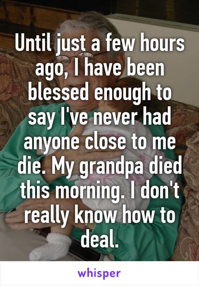 Until just a few hours ago, I have been blessed enough to say I've never had anyone close to me die. My grandpa died this morning. I don't really know how to deal.