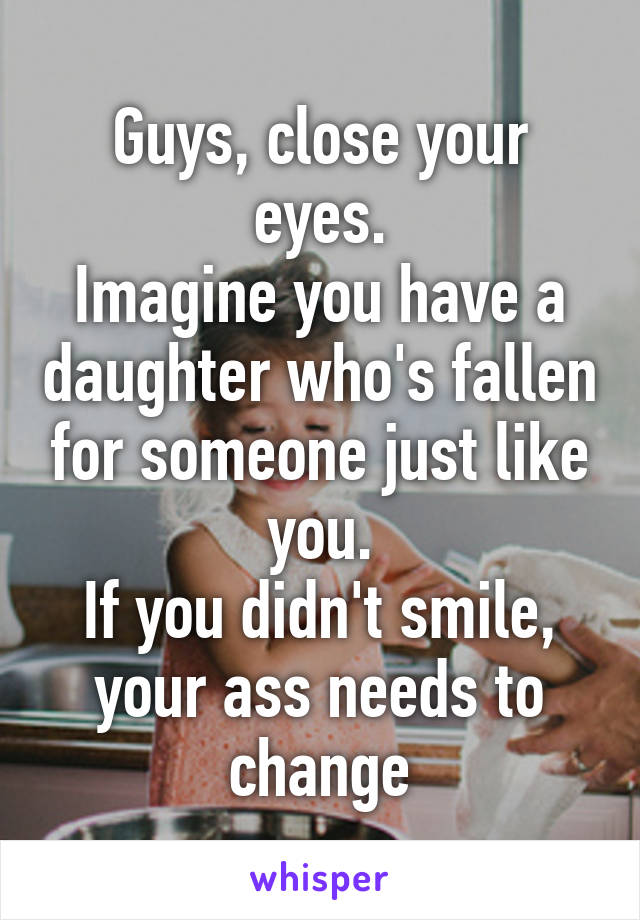 Guys, close your eyes.
Imagine you have a daughter who's fallen for someone just like you.
If you didn't smile, your ass needs to change