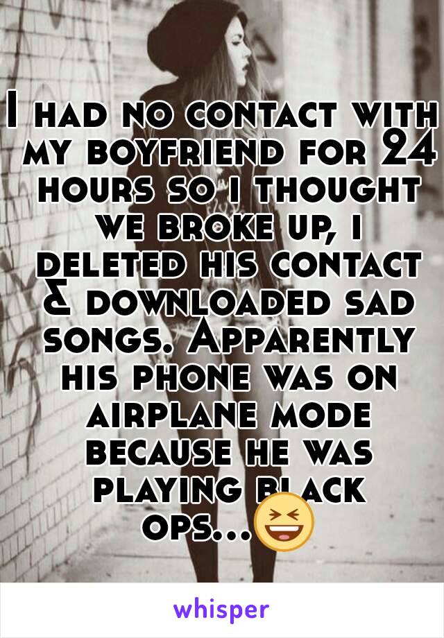 I had no contact with my boyfriend for 24 hours so i thought we broke up, i deleted his contact & downloaded sad songs. Apparently his phone was on airplane mode because he was playing black ops...😆