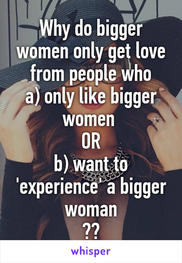 Why do bigger women only get love from people who
a) only like bigger women 
OR
b) want to 'experience' a bigger woman
??