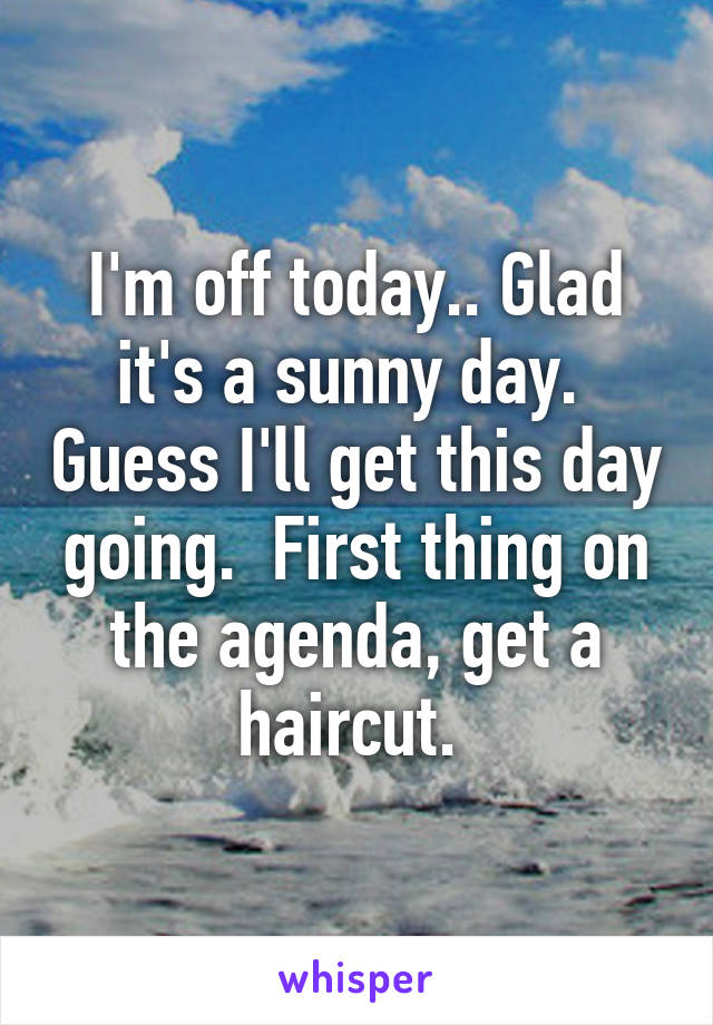 I'm off today.. Glad it's a sunny day.  Guess I'll get this day going.  First thing on the agenda, get a haircut. 