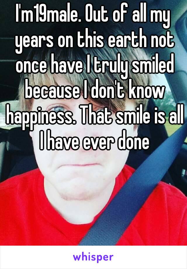 I'm19male. Out of all my years on this earth not once have I truly smiled because I don't know happiness. That smile is all I have ever done