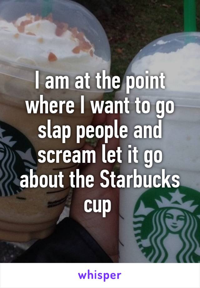 I am at the point where I want to go slap people and scream let it go about the Starbucks cup 