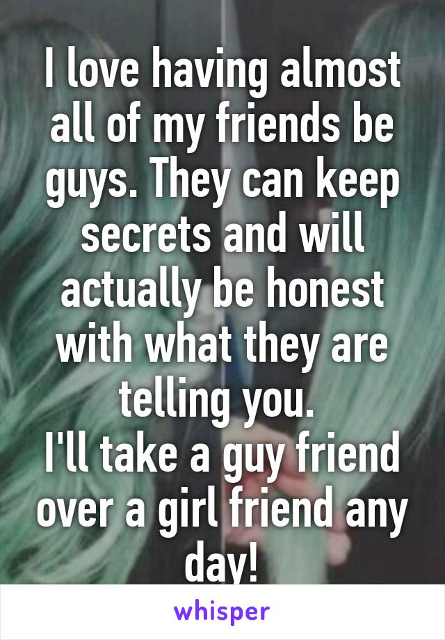 I love having almost all of my friends be guys. They can keep secrets and will actually be honest with what they are telling you. 
I'll take a guy friend over a girl friend any day!