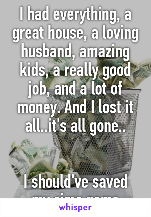 I had everything, a great house, a loving husband, amazing kids, a really good job, and a lot of money. And I lost it all..it's all gone..


I should've saved my sims game