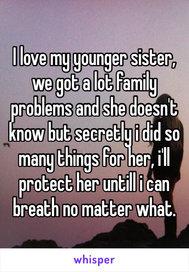 I love my younger sister, we got a lot family problems and she doesn't know but secretly i did so many things for her, i'll protect her untill i can breath no matter what.