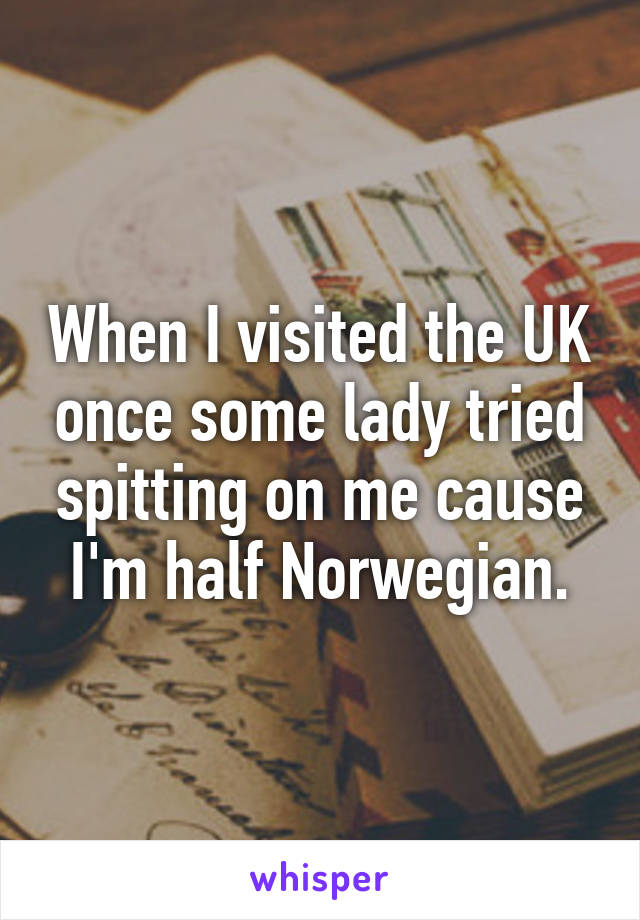 When I visited the UK once some lady tried spitting on me cause I'm half Norwegian.