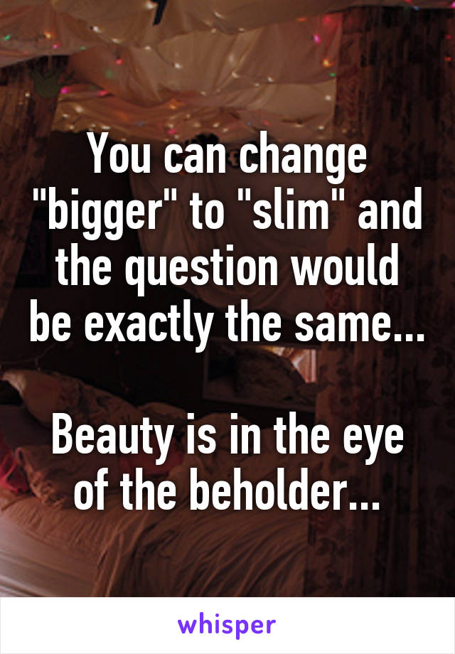 You can change "bigger" to "slim" and the question would be exactly the same...

Beauty is in the eye of the beholder...