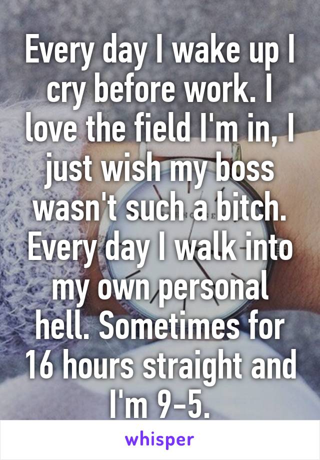 Every day I wake up I cry before work. I love the field I'm in, I just wish my boss wasn't such a bitch. Every day I walk into my own personal hell. Sometimes for 16 hours straight and I'm 9-5.