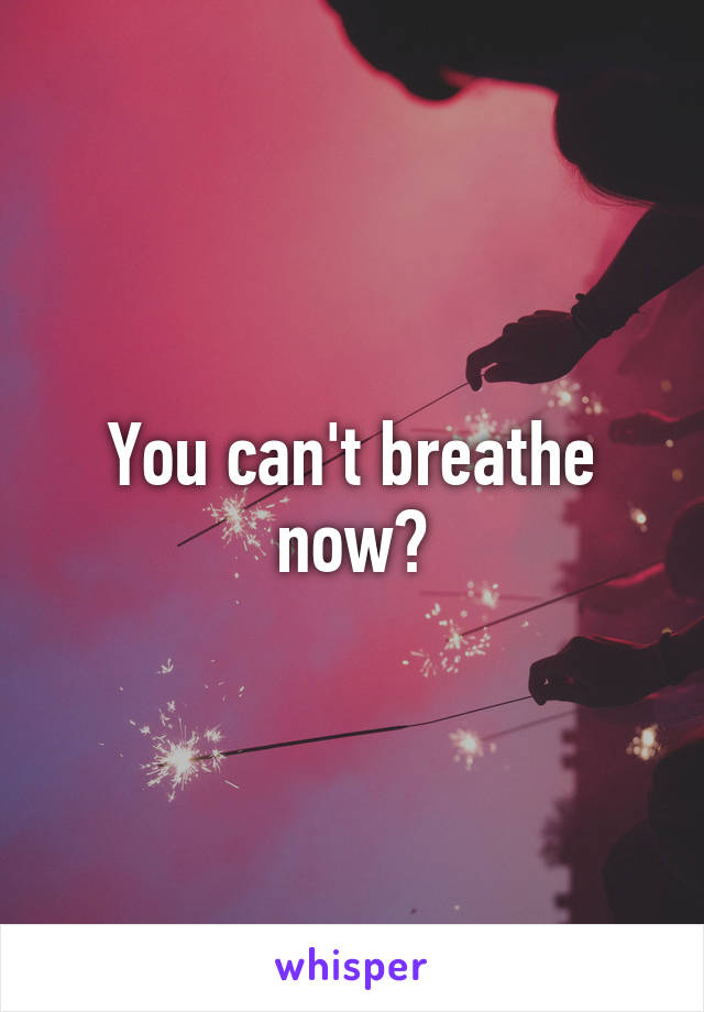 You can't breathe now?