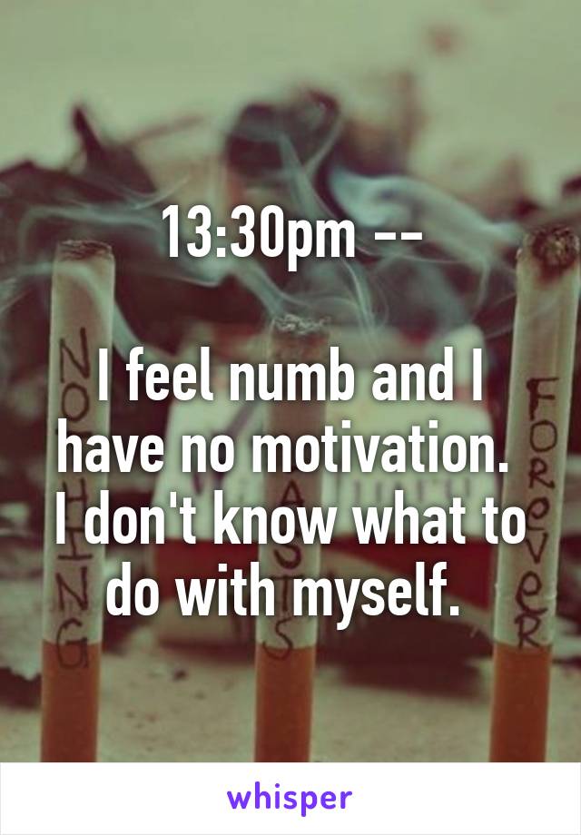 13:30pm --

I feel numb and I have no motivation. 
I don't know what to do with myself. 