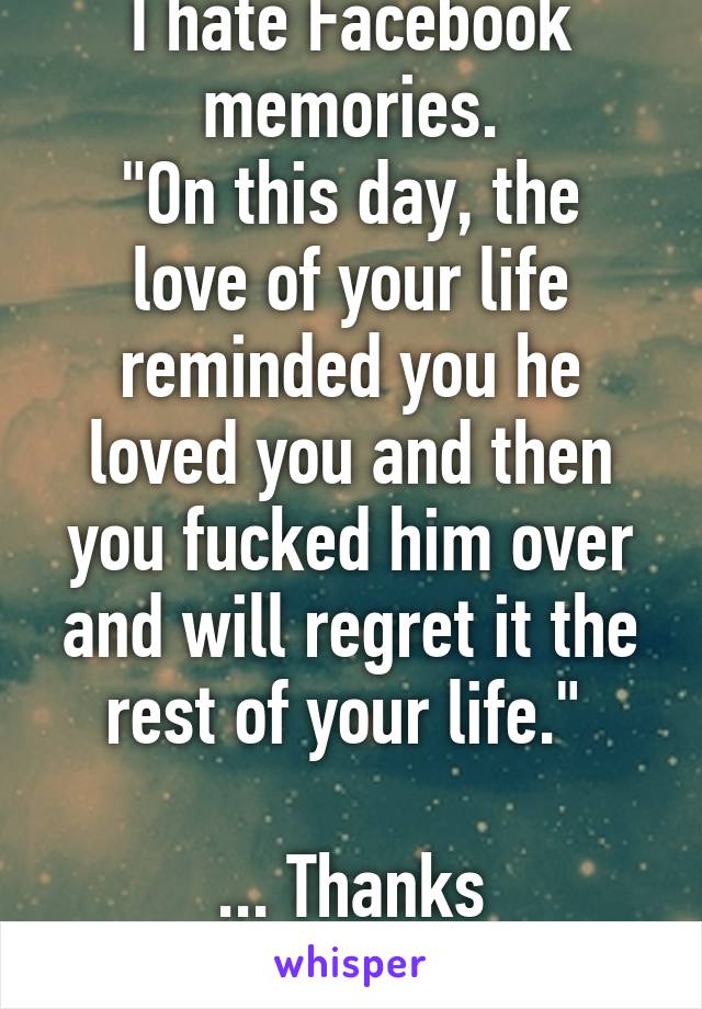 I hate Facebook memories.
"On this day, the love of your life reminded you he loved you and then you fucked him over and will regret it the rest of your life." 

... Thanks Zuckerberg. 