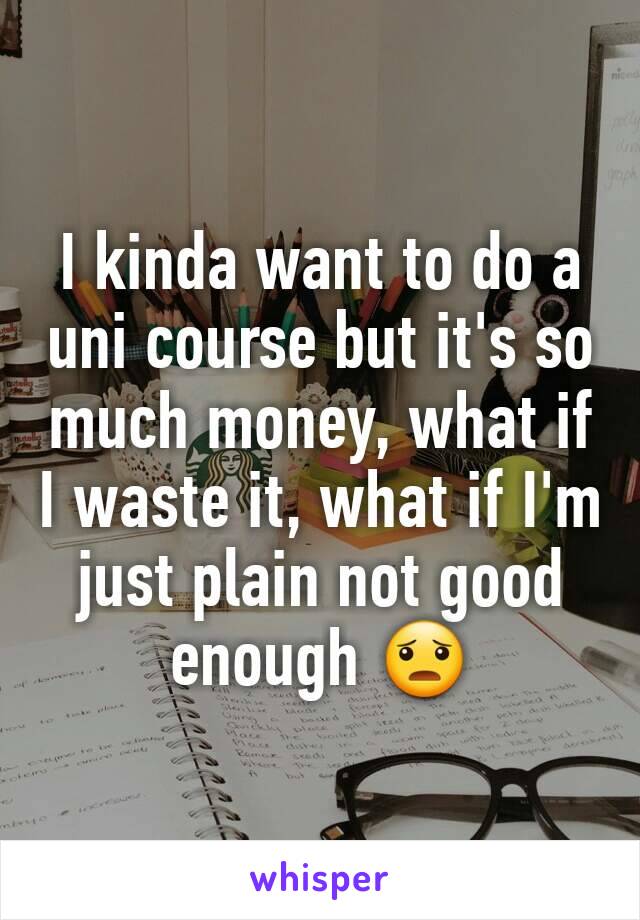 I kinda want to do a uni course but it's so much money, what if I waste it, what if I'm just plain not good enough 😦