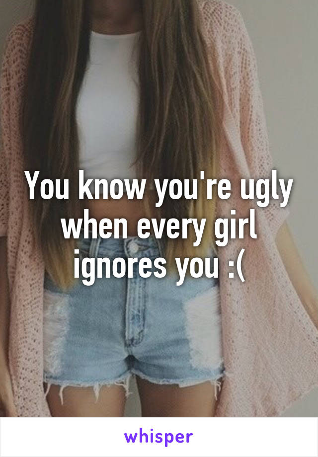 You know you're ugly when every girl ignores you :(