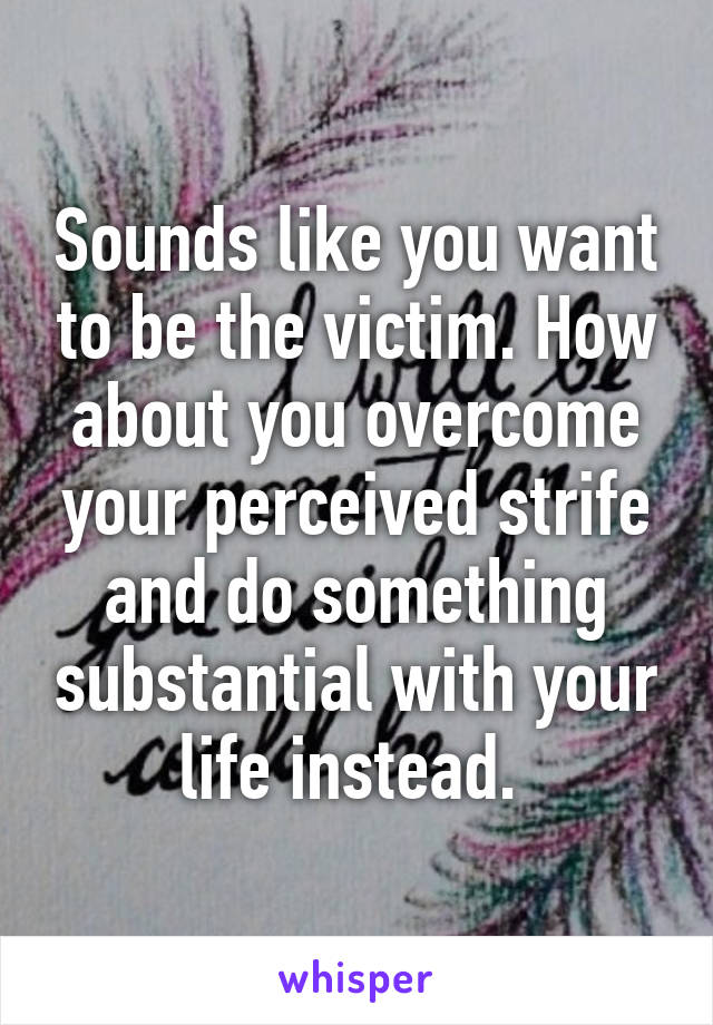 Sounds like you want to be the victim. How about you overcome your perceived strife and do something substantial with your life instead. 