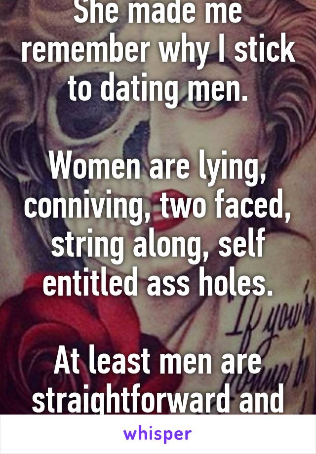 She made me remember why I stick to dating men.

Women are lying, conniving, two faced, string along, self entitled ass holes.

At least men are straightforward and easy af to read.