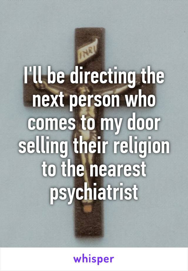 I'll be directing the next person who comes to my door selling their religion to the nearest psychiatrist