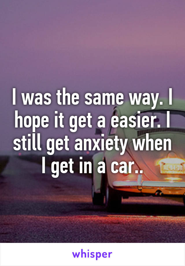 I was the same way. I hope it get a easier. I still get anxiety when I get in a car..