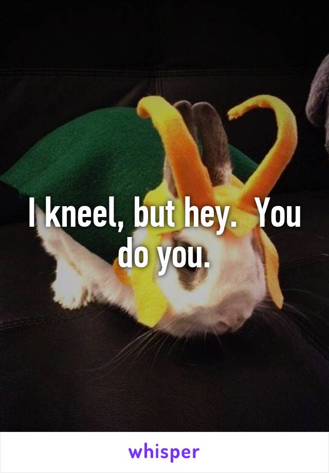 I kneel, but hey.  You do you.