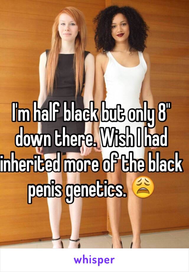 I'm half black but only 8" down there. Wish I had inherited more of the black penis genetics. 😩