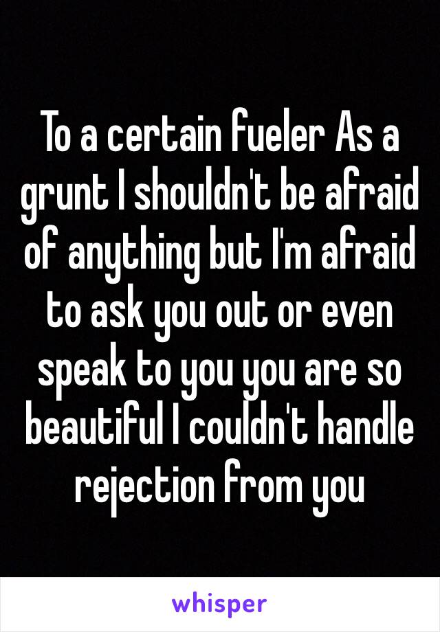 To a certain fueler As a grunt I shouldn't be afraid of anything but I'm afraid to ask you out or even speak to you you are so beautiful I couldn't handle rejection from you 