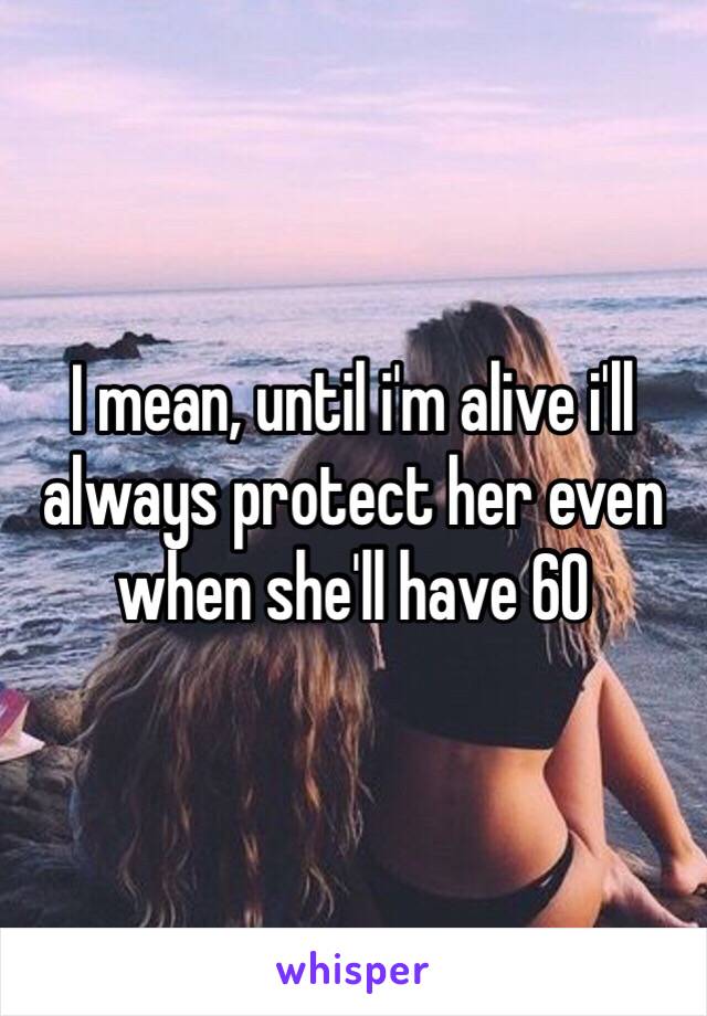 I mean, until i'm alive i'll always protect her even when she'll have 60