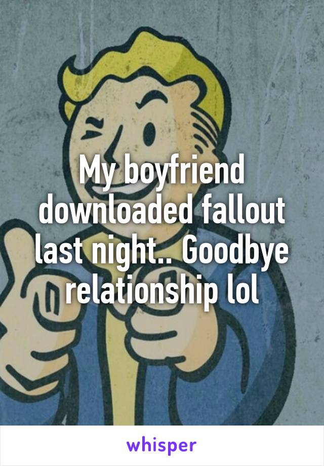 My boyfriend downloaded fallout last night.. Goodbye relationship lol