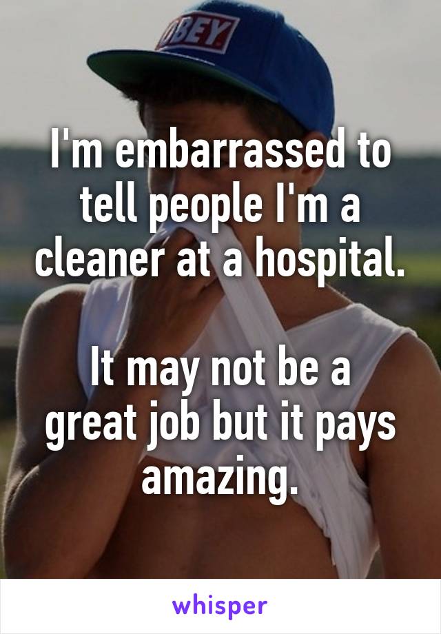 I'm embarrassed to tell people I'm a cleaner at a hospital.

It may not be a great job but it pays amazing.