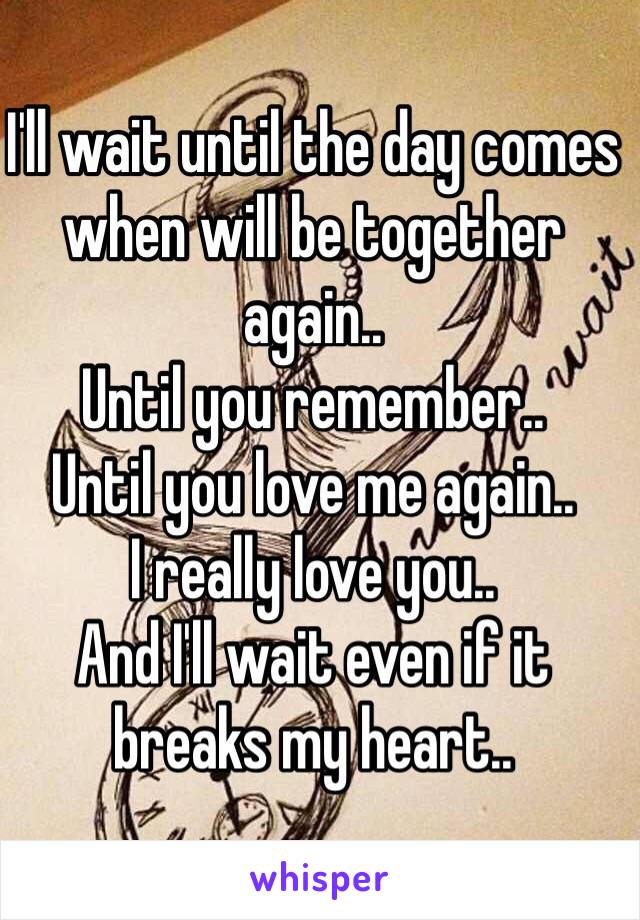 I'll wait until the day comes when will be together again..
Until you remember..
Until you love me again.. 
I really love you..
And I'll wait even if it breaks my heart..