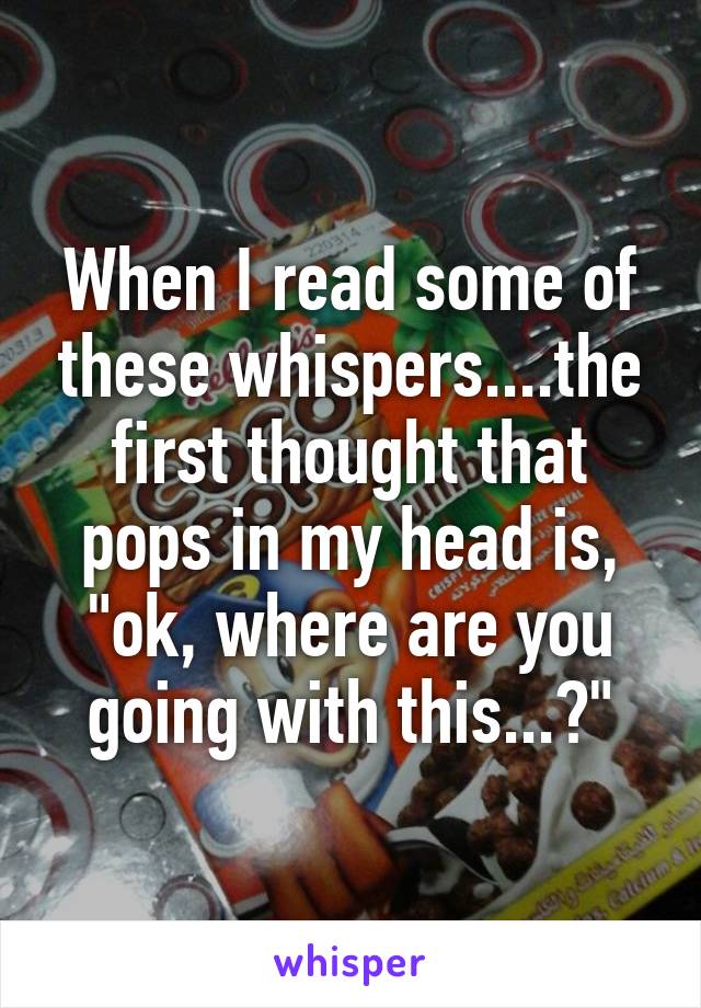 When I read some of these whispers....the first thought that pops in my head is, "ok, where are you going with this...?"