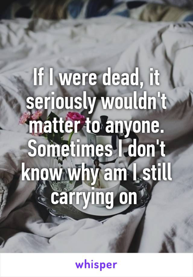 If I were dead, it seriously wouldn't matter to anyone. Sometimes I don't know why am I still carrying on 