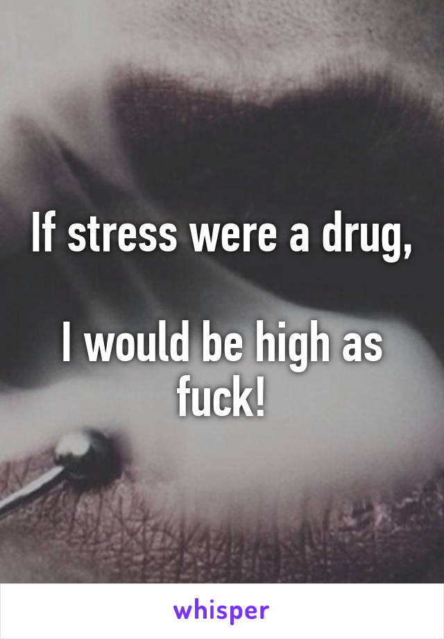 If stress were a drug, 
I would be high as fuck!