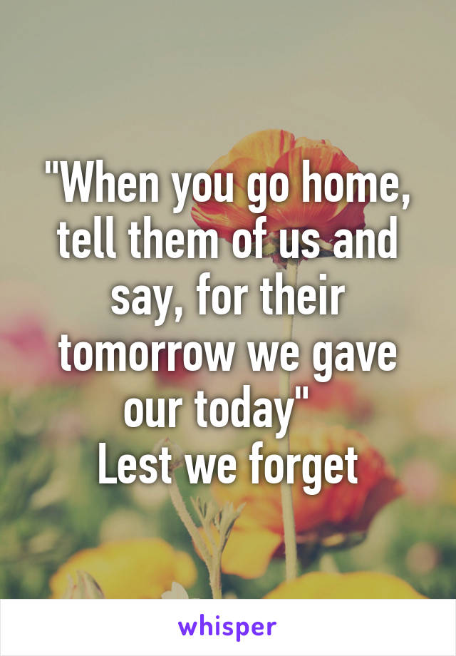 "When you go home, tell them of us and say, for their tomorrow we gave our today"  
Lest we forget