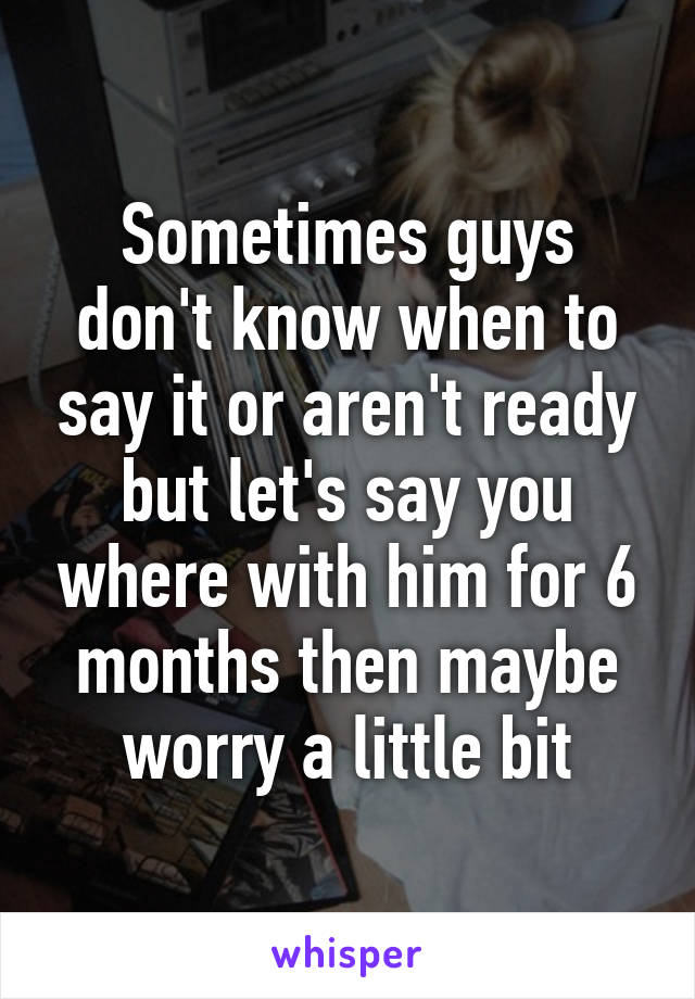 Sometimes guys don't know when to say it or aren't ready but let's say you where with him for 6 months then maybe worry a little bit