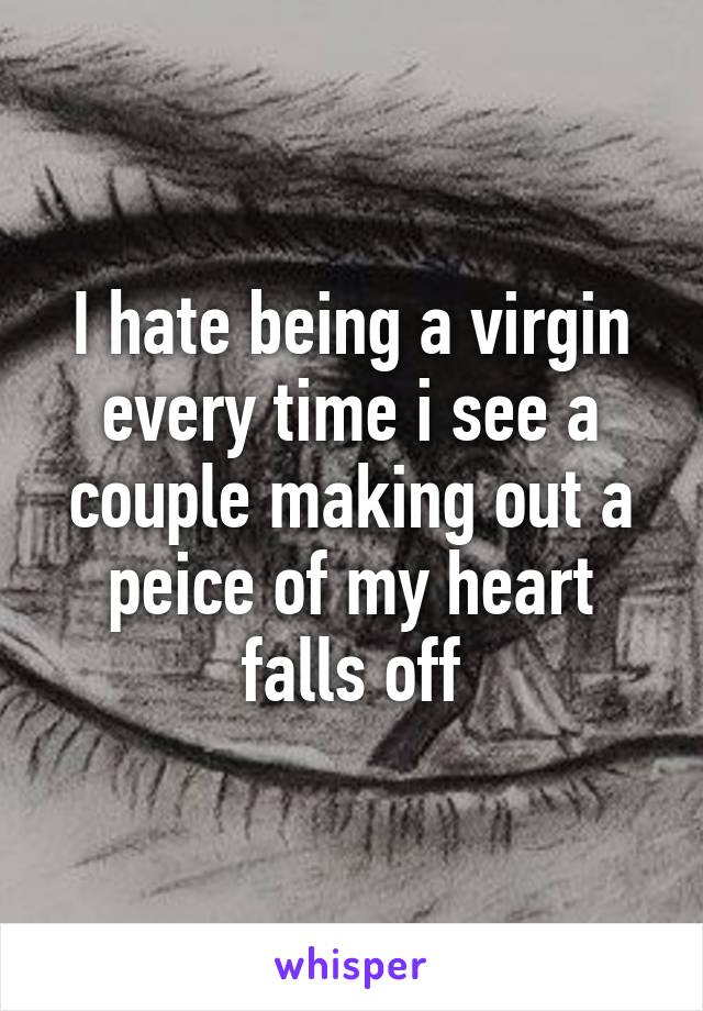 I hate being a virgin every time i see a couple making out a peice of my heart falls off