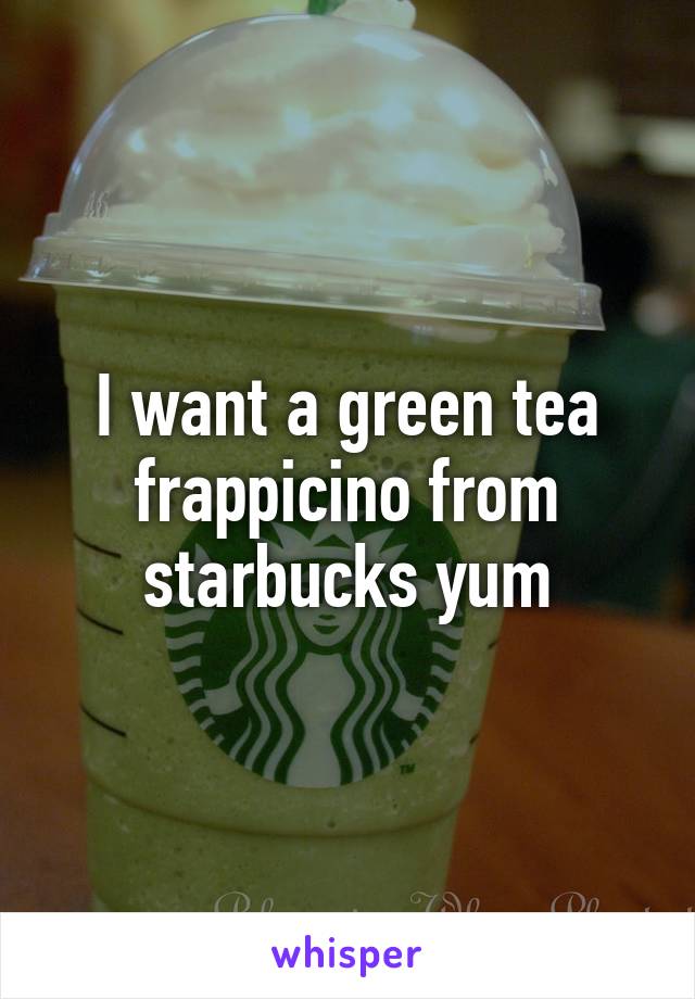 I want a green tea frappicino from starbucks yum