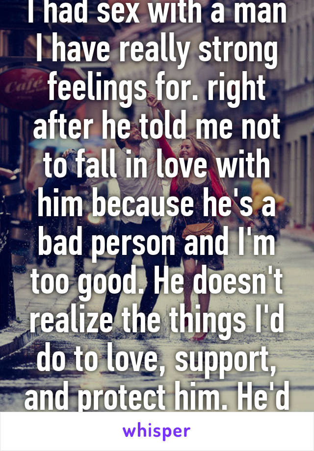 I had sex with a man I have really strong feelings for. right after he told me not to fall in love with him because he's a bad person and I'm too good. He doesn't realize the things I'd do to love, support, and protect him. He'd be my king..